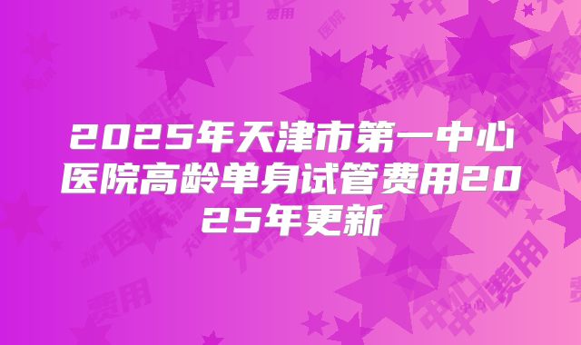 2025年天津市第一中心医院高龄单身试管费用2025年更新