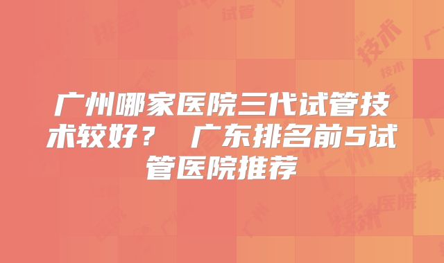 广州哪家医院三代试管技术较好？ 广东排名前5试管医院推荐