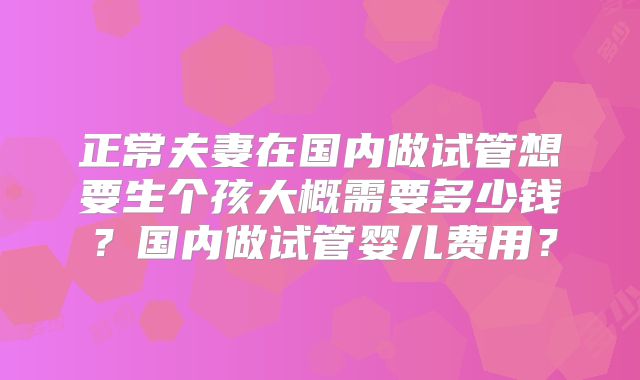 正常夫妻在国内做试管想要生个孩大概需要多少钱？国内做试管婴儿费用？
