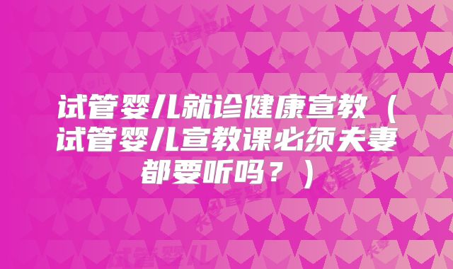 试管婴儿就诊健康宣教(试管婴儿宣教课必须夫妻都要听吗?)