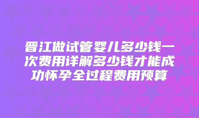 晋江做试管婴儿多少钱一次费用详解多少钱才能成功怀孕全过程费用预算