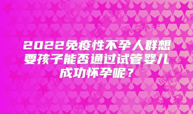 2022免疫性不孕人群想要孩子能否通过试管婴儿成功怀孕呢？