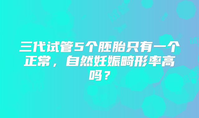 三代试管5个胚胎只有一个正常,自然妊娠畸形率高吗?