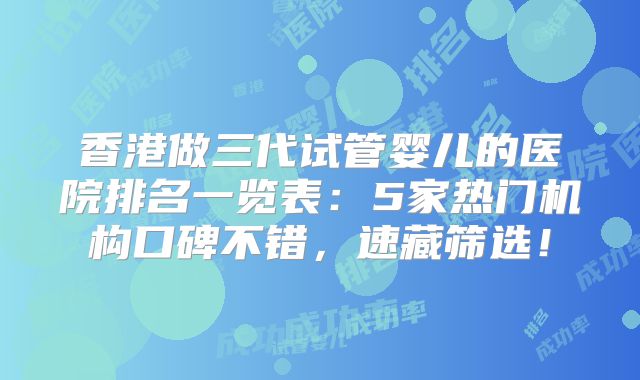 香港做三代试管婴儿的医院排名一览表：5家热门机构口碑不错，速藏筛选！