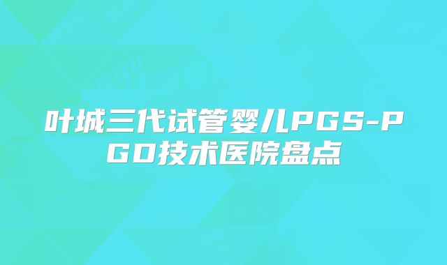 叶城三代试管婴儿PGS-PGD技术医院盘点