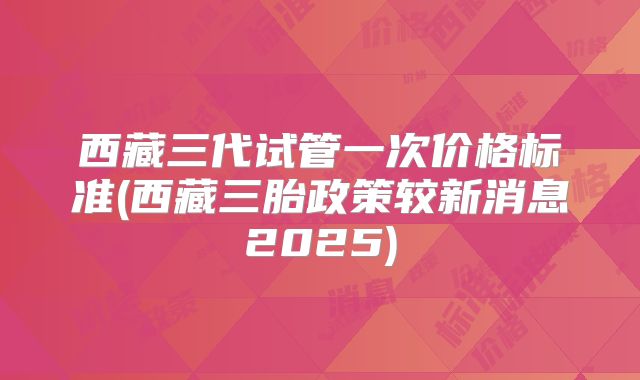西藏三代试管一次价格标准(西藏三胎政策较新消息2025)