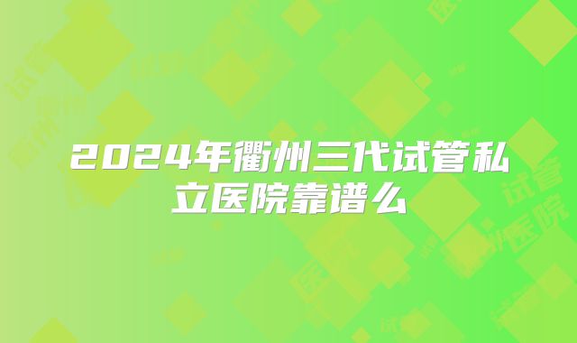 2024年衢州三代试管私立医院靠谱么