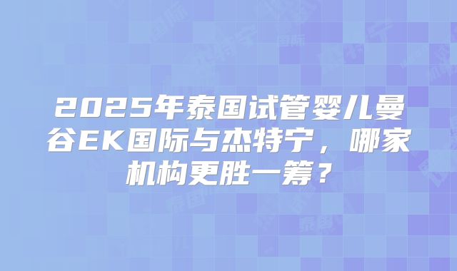 2025年泰国试管婴儿曼谷EK国际与杰特宁，哪家机构更胜一筹？