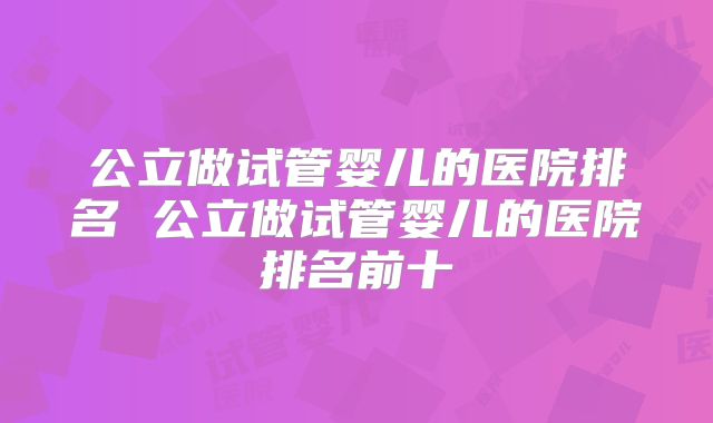 公立做试管婴儿的医院排名 公立做试管婴儿的医院排名前十