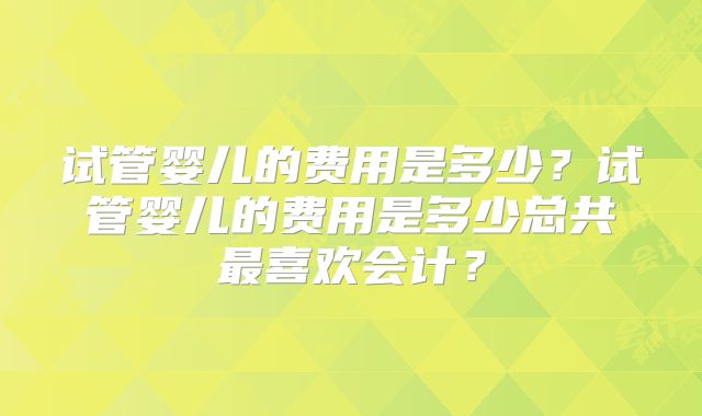 试管婴儿的费用是多少？试管婴儿的费用是多少总共最喜欢会计？