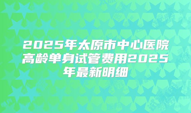 2025年太原市中心医院高龄单身试管费用2025年最新明细