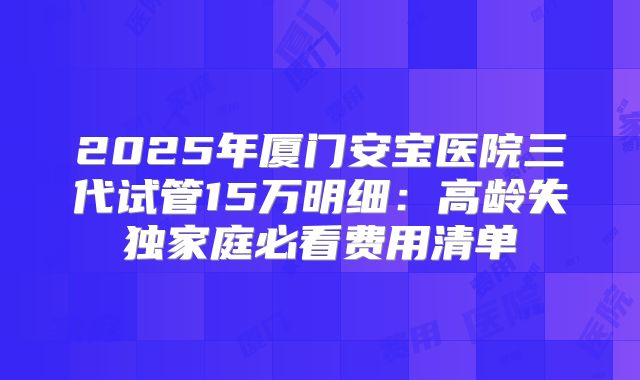2025年厦门安宝医院三代试管15万明细:高龄失独家庭必看费用清单