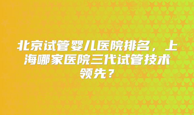 北京试管婴儿医院排名，上海哪家医院三代试管技术领先？