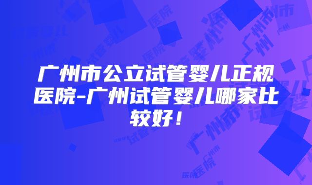广州市公立试管婴儿正规医院-广州试管婴儿哪家比较好！