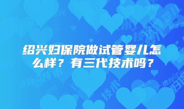 绍兴妇保院做试管婴儿怎么样？有三代技术吗？