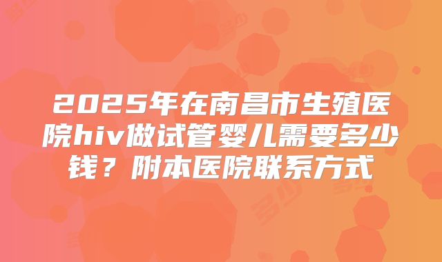 2025年在南昌市生殖医院hiv做试管婴儿需要多少钱？附本医院联系方式