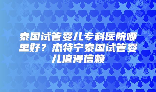 泰国试管婴儿专科医院哪里好?杰特宁泰国试管婴儿值得信赖