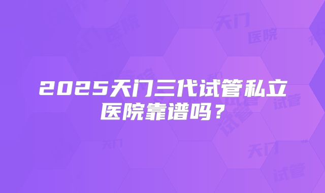 2025天门三代试管私立医院靠谱吗？