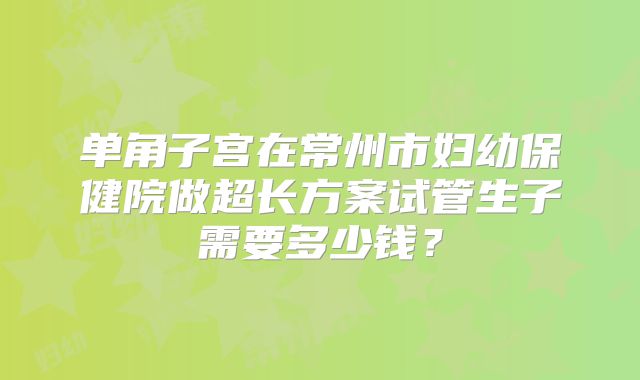 单角子宫在常州市妇幼保健院做超长方案试管生子需要多少钱？