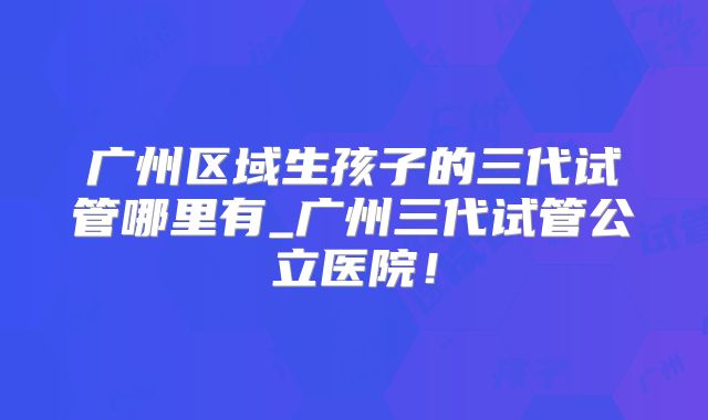 广州区域生孩子的三代试管哪里有_广州三代试管公立医院！