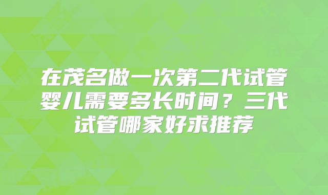 在茂名做一次第二代试管婴儿需要多长时间？三代试管哪家好求推荐