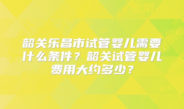 韶关乐昌市试管婴儿需要什么条件？韶关试管婴儿费用大约多少？