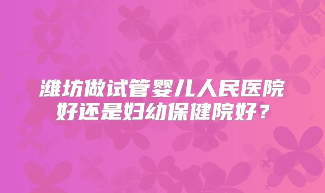 潍坊做试管婴儿人民医院好还是妇幼保健院好?