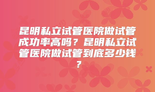 昆明私立试管医院做试管成功率高吗？昆明私立试管医院做试管到底多少钱？