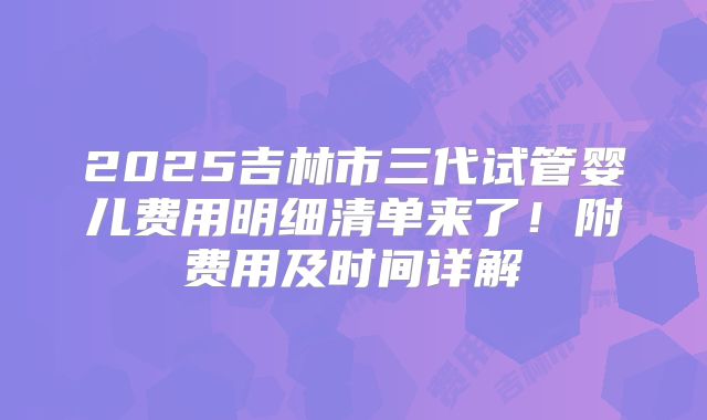 2025吉林市三代试管婴儿费用明细清单来了！附费用及时间详解