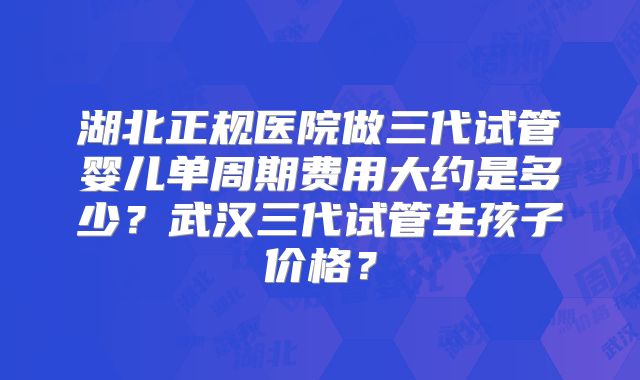 湖北正规医院做三代试管婴儿单周期费用大约是多少？武汉三代试管生孩子价格？