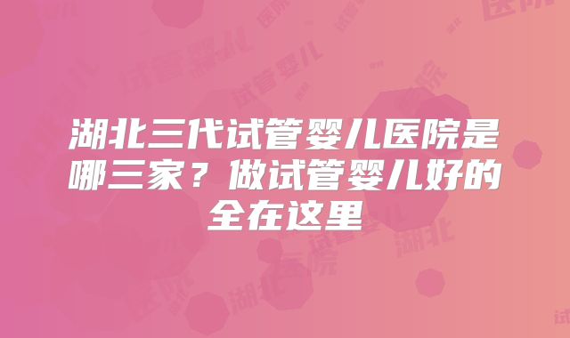 湖北三代试管婴儿医院是哪三家？做试管婴儿好的全在这里