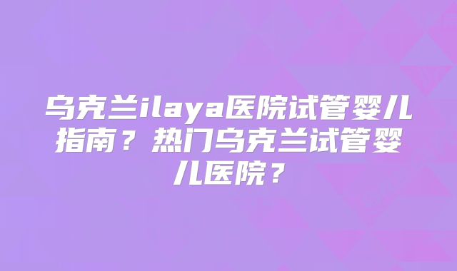 乌克兰ilaya医院试管婴儿指南？热门乌克兰试管婴儿医院？