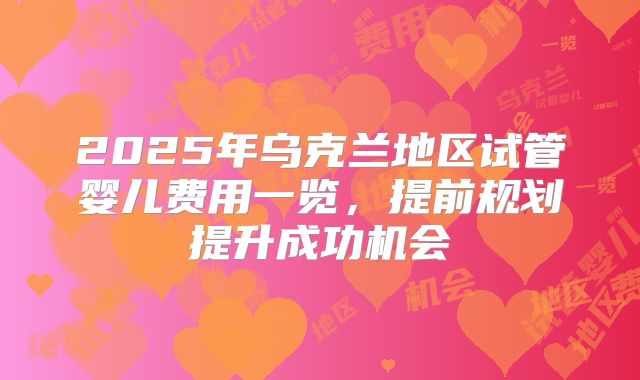 2025年乌克兰地区试管婴儿费用一览，提前规划提升成功机会