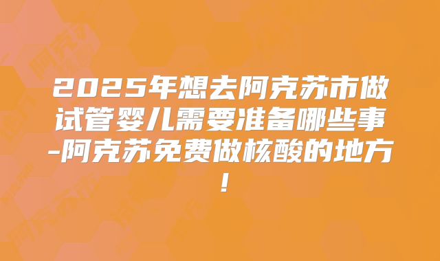 2025年想去阿克苏市做试管婴儿需要准备哪些事-阿克苏免费做核酸的地方！