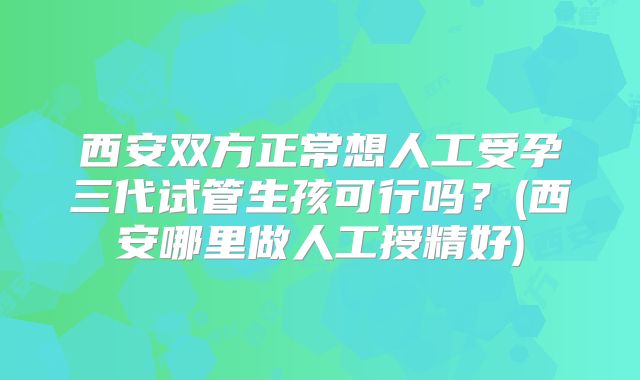 西安双方正常想人工受孕三代试管生孩可行吗？(西安哪里做人工授精好)