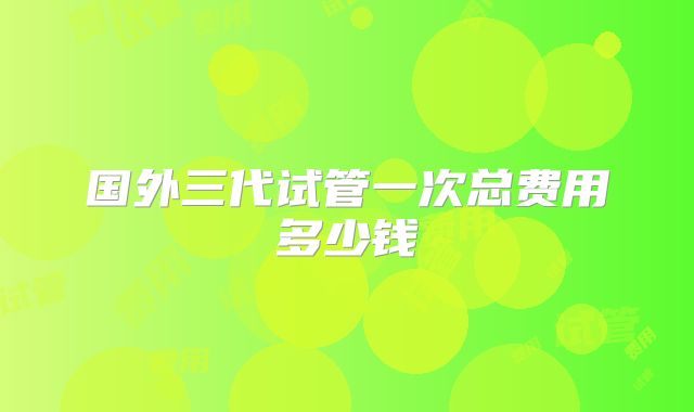 国外三代试管一次总费用多少钱