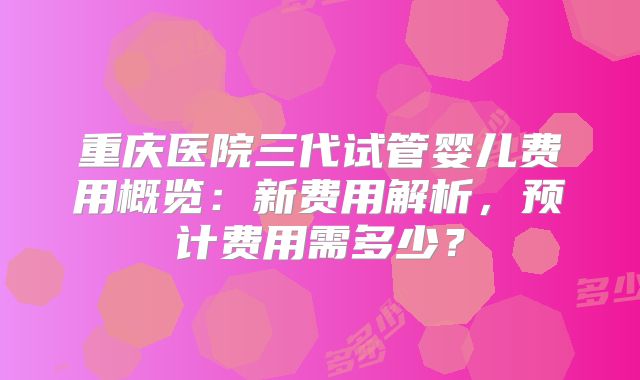 重庆医院三代试管婴儿费用概览：新费用解析，预计费用需多少？