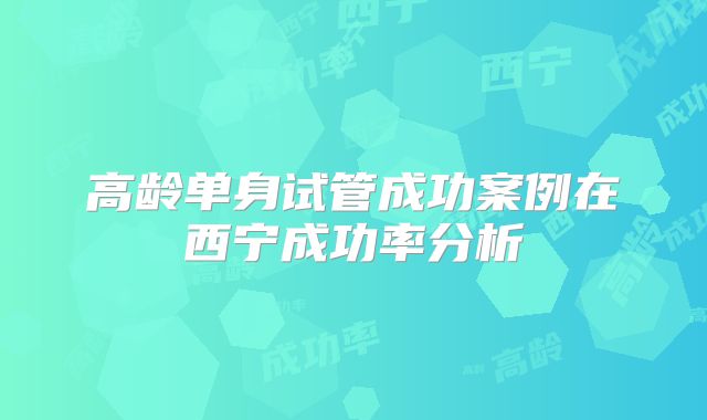 高龄单身试管成功案例在西宁成功率分析