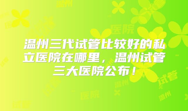 温州三代试管比较好的私立医院在哪里，温州试管三大医院公布！