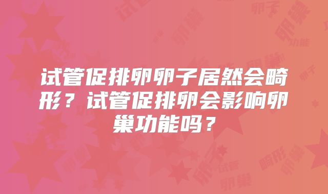 试管促排卵卵子居然会畸形？试管促排卵会影响卵巢功能吗？