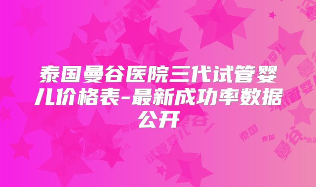 泰国曼谷医院三代试管婴儿价格表-最新成功率数据公开