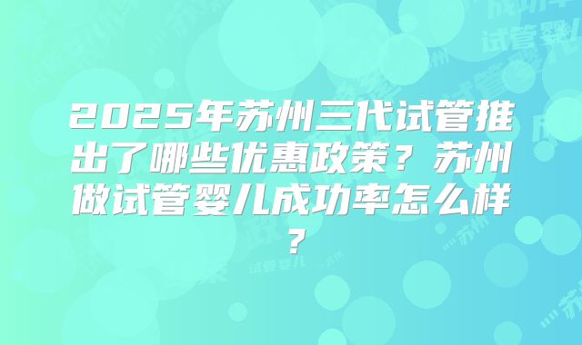 2025年苏州三代试管推出了哪些优惠政策?苏州做试管婴儿成功率怎么样?