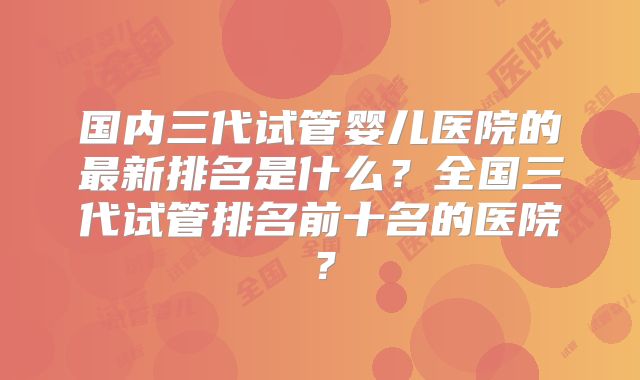 国内三代试管婴儿医院的最新排名是什么？全国三代试管排名前十名的医院？