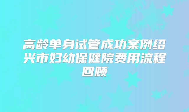 高龄单身试管成功案例绍兴市妇幼保健院费用流程回顾