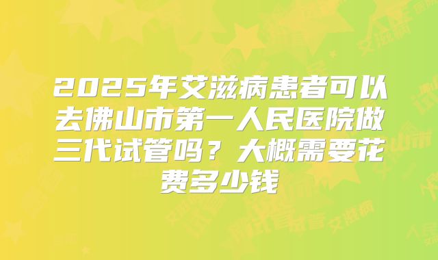 2025年艾滋病患者可以去佛山市第一人民医院做三代试管吗?大概需要花费多少钱