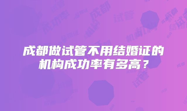 成都做试管不用结婚证的机构成功率有多高？