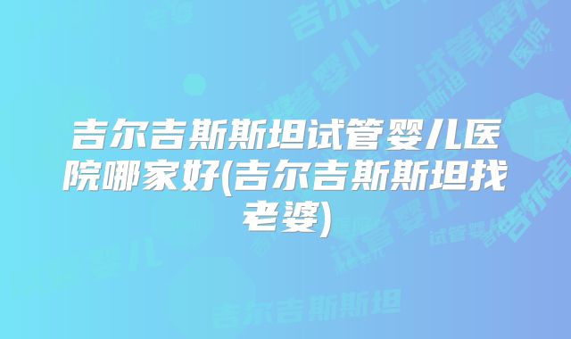 吉尔吉斯斯坦试管婴儿医院哪家好(吉尔吉斯斯坦找老婆)