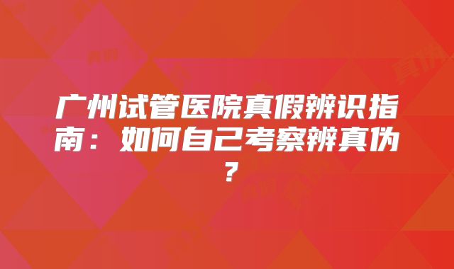 广州试管医院真假辨识指南:如何自己考察辨真伪?