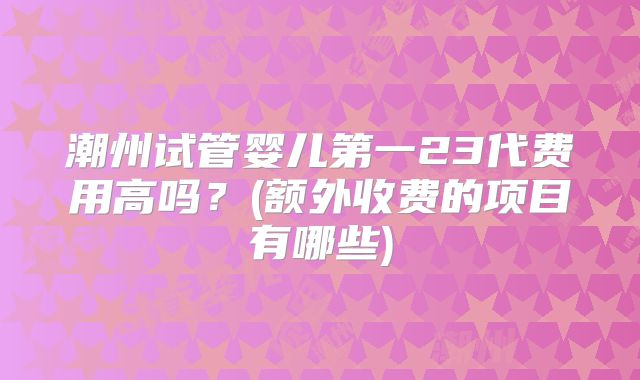 潮州试管婴儿第一23代费用高吗？(额外收费的项目有哪些)