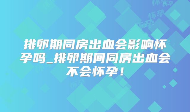 排卵期同房出血会影响怀孕吗_排卵期间同房出血会不会怀孕!